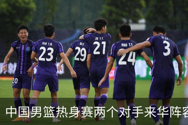 中国男篮热身赛两个对手来华阵容公布！不是最强阵容却有超星在内