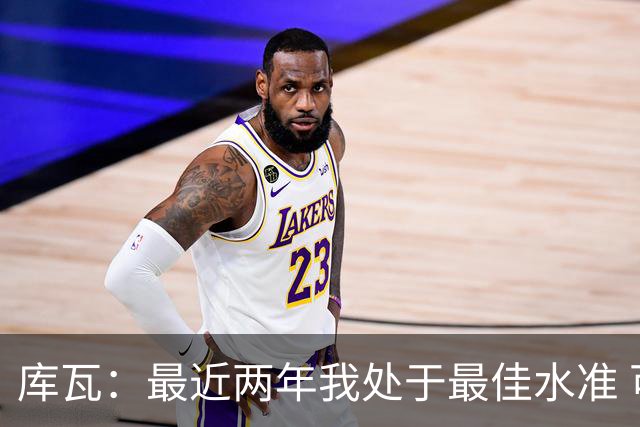 库瓦：最近两年我处于最佳水准 可以说我们是赢家