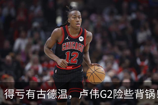 得亏有古德温，卢伟G2险些背锅！下张镇麟引防守崩盘，决策该果断