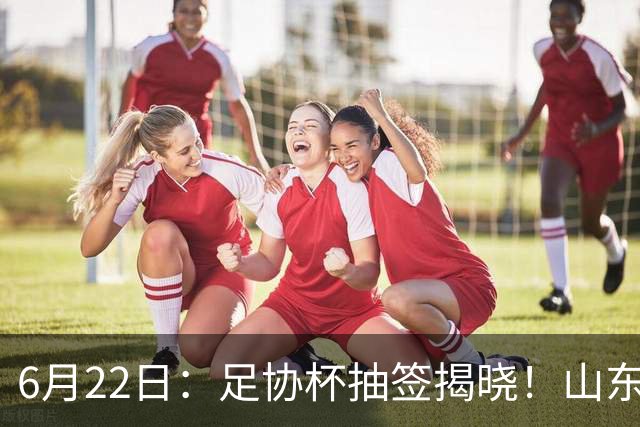 6月22日：足协杯抽签揭晓！山东泰山能否靠“神签”避开海港申花，逆袭卫冕？